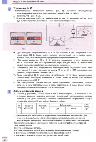 №
п/п
Название
устройства
Мощность
Р, Вт
Работа тока А Стои­
мость,
грнДж кВт-ч
4. Два проводника сопротивлениями 10 и 25 Ом включены в сеть, напряжение в ко­
торой равно 100 В. Какую работу выполнит электрический ток в каждом прово­
днике за 5 мин, если их соединить: а) параллельно? б) последовательно?
5. Две лампы мощностью 90 и 40 Вт включены параллельно в сеть напряжением
220 В. Вычислите силу тока, протекающего через каждую лампу, и сопротивление
каждой лампы. Лампы работают при номинальном напряжении.
6. Определите силу тока, потребляемого электродвигателем подъемного крана, если
груз массой 1 т кран поднимает на высоту 19 м за 50 с. КПД электродвигателя
равен 80%, напряжение на клеммах — 380 В.
7*. Лампа мощностью 50 Вт рассчитана на напряжение 127 В. Какое дополнительное
сопротивление необходимо подключить к лампе, чтобы ее можно было включить
в сеть напряжением 220 В?
8*. Две электроплитки, спирали которых имеют одинаковые сопротивления, сначала
включили в сеть последовательно, а затем параллельно. В каком случае электро­
плитки потребляли большую мощность и во сколько раз?
Экспериментальное задание
1. Узнайте у родителей, сколько стоит 1 кВт ч электроэнергии. По паспортам и ин­
струкциям выясните мощность различных потребителей электроэнергии, которые
имеются у вас дома. Вычислите стоимость электроэнергии, потребляемой каждым
устройством в течение 20 мин работы. Заполните таблицу.
2. В течение недели наблюдайте за потреблением электроэнергии в вашем доме. Для
этого нужно каждый день, в одно и то же время, записывать показания счетчика
электроэнергии и вычислять, сколько электроэнергии потребила ваша семья за сутки.
По результатам измерений и вычислений постройте график потребления электроэнер­
гии в течение недели.
Ответьте на следующие вопросы.
1) В какой день недели затраты электроэнергии были наибольшими? Почему?
2) Включались ли потребители электроэнергии без необходимости?
3) Как можно сэкономить затраты электроэнергии в вашей семье?
Упражнение № 15
1.Воспользовавшись показаниями счетчика (рис. 1), вычислите израсходованную
электроэнергию и определите ее стоимость по тарифу 24,36 к. за 1 кВт∙ч.
2. Докажите, что 1 Дж=1 В∙А∙с.
3. Используя показания приборов, изображенных на рис. 2, вычислите работу, кото­
рую выполнит электрический ток за 15 мин работы электродвигателя.
 