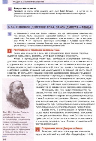 Творческое задание
Проверьте на опыте, когда мощность двух ламп будет большей — в случае их па­
раллельного соединения или последовательного. Начертите схемы соответствующих
электрических цепей.
Из собственного опыта вам хорошо известно, что при прохождении электрического
тока спираль лампы накаливания нагревается настолько, что начинает излучать ви­
димый свет. Благодаря действию электрического тока нагреваются утюг и электриче­
ская плита, А вот нагревание работающих вентилятора и пылесоса незначительно.
Не становятся слишком горячими {конечно, если все обстоит благополучно) и подво­
дящие провода. От чего же зависит тепловое действие тока?
ждается выделением теплоты. Этот факт нетрудно объяснить.
Когда в проводнике течет ток, свободные заряженные частицы,
двигаясь направленно под действием электрического поля, сталкиваются
с другими частицами (электроны в металлах сталкиваются с ионами, рас­
положенными в узлах кристаллической решетки, ионы в электролитах —
с другими ионами, атомами или молекулами) и передают им часть своей
энергии. В результате средняя скорость хаотического (теплового) движе­
ния частиц вещества увеличивается — проводник нагревается. По закону
сохранения энергии кинетическая энергия, при­
обретенная свободными заряженными частицами
в результате действия электрического поля, пре­
вращается во внутреннюю энергию проводника.
Очевидно, что, чем чаще сталкиваются ча­
стицы, то есть чем больше сопротивление провод­
ника, тем больше энергии передается проводнику
и тем больше он нагревается. Можно, таким обра­
зом, предположить, что количество теплоты, вы­
деляющееся при прохождении тока в проводнике,
пропорционально сопротивлению проводника.
Кроме того, с увеличением в проводнике,
силы тока количество выделяемой теплоты
тоже увеличивается. Ведь чем больше частиц
проходит через поперечное сечение проводника
в единицу времени, тем больше столкновений
частиц происходит.
путем английский ученый Дж. Джоуль (рис. 16.1)
Тепловое действие тока изучали опытным
Ранее уже шла речь о том, что прохождение тока всегда сопрово-
 
