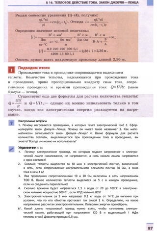 теплоты. Количество теплоты, выделяющееся при прохождении тока
в проводнике, прямо пропорционально квадрату силы тока, сопро­
тивлению проводника и времени прохождения тока: Q=I2 Rt (закон
Джоуля — Ленца).
Контрольные вопросы
1. Почему нагреваются проводники, в которых течет электрический ток? 2. Сфор­
мулируйте закон Джоуля—Ленца. Почему он имеет такое название? 3. Как мате­
матически записывается закон Джоуля—Ленца? 4. Какие формулы для расчета
количества теплоты, выделяющегося при прохождении тока в проводнике, вы
знаете? Всегда ли можно их использовать?
Упражнение№ 16
1. Почему электрические провода, по которым подают напряжение к электри­
ческой лампе накаливания, не нагреваются, а нить накала лампы нагревается
и ярко светится?
2. Сколько теплоты выделится за 10 мин в электрической плитке, включенной
в сеть, если сопротивление нагревательного елемента плитки 30 Ом, а сила
тока в нем 4 А?
3. Ява проводника сопротивлениями 10 и 20 Ом включены в сеть напряжением
ТОО В. Какое количество теплоты выделится за 5 с в каждом проводнике,
если их соединить параллельно?
4. Сколько времени будет нагреваться 1,5 л воды от 20 до 100°С в электриче­
ском чайнике мощностью 600-Вт, если КПД чайника 80%?
5. Электрокипятильник за 5 мин нагревает 0,2 кг воды от 14°С до кипения при
условии, что по его обмотке протекает ток силой 2 А. Определите, на какое
напряжение рассчитан электрокипятильник. Потерями энергии пренебречь.
6*. Какой длины нихромовый провод нужно взять, чтобы изготовить электри­
ческий камин, работающий при напряжении 120 В и выделяющий 1 МДж
теплоты в час? Диаметр провода 0,5 мм.
Прохождение тока в проводнике сопровождается выделением
 