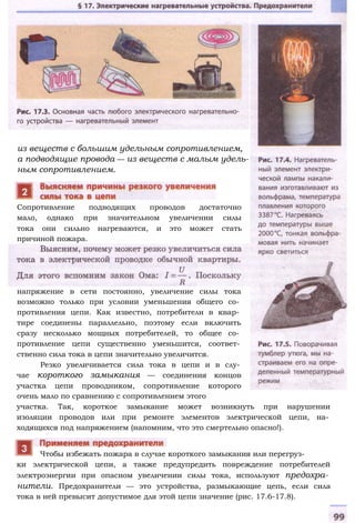 из веществ с большим удельным сопротивлением,
а подводящие провода — из веществ с малым удель­
ным сопротивлением.
напряжение в сети постоянно, увеличение силы тока
возможно только при условии уменьшения общего со­
противления цепи. Как известно, потребители в квар­
тире соединены параллельно, поэтому если включить
сразу несколько мощных потребителей, то общее со­
противление цепи существенно уменьшится, соответ­
ственно сила тока в цепи значительно увеличится.
Резко увеличивается сила тока в цепи и в слу­
чае короткого замыкания — соединения концов
участка цепи проводником, сопротивление которого
очень мало по сравнению с сопротивлением этого
участка. Так, короткое замыкание может возникнуть при нарушении
изоляции проводов или при ремонте элементов электрической цепи, на­
ходящихся под напряжением (напомним, что это смертельно опасно!).
ки электрической цепи, а также предупредить повреждение потребителей
электроэнергии при опасном увеличении силы тока, используют предохра­
нители. Предохранители — это устройства, размыкающие цепь, если сила
тока в ней превысит допустимое для этой цепи значение (рис. 17.6-17.8).
Чтобы избежать пожара в случае короткого замыкания или перегруз-
Сопротивление подводящих проводов достаточно
мало, однако при значительном увеличении силы
тока они сильно нагреваются, и это может стать
причиной пожара.
 