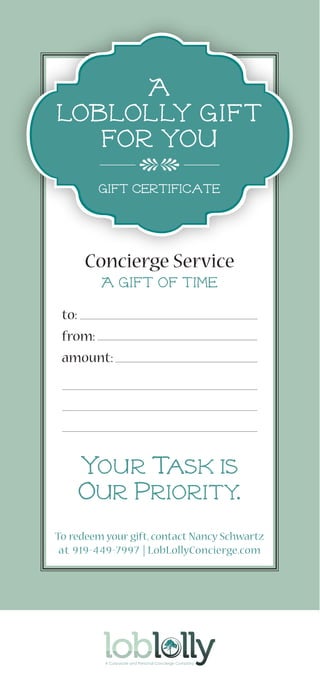 Concierge Service
To redeem your gift,contact Nancy Schwartz
at 919-449-7997 | LobLollyConcierge.com
to:
from:
amount:
A
Loblolly Gift
for you
your task is
our priority.
A Gift of Time
cC
gift certificate
 