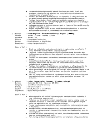  Initiate the conduction of toolbox meeting, discussing site safety hazard and
employing mitigation for risk reduction and control with strict consideration to
housekeeping in all areas of work.
 Facilitate the installation of safety devices and application of safety standard in the
site which includes personal protective equipment and collective safety devices.
 Facilitate the conduction of staff meeting to update the various item related to
project execution with the evaluation of project status and offer options to remedy in
any case are there problem arises.
 Includes preparation of pertinent document such as Program of Work and S-curve for
project monitoring guidance.
 Prepare project status report in daily, weekly and monthly basis with all important
and necessary attachment to convey exact and complete information.
2. Position : Safety Engineer – Storm Water Drainage Projects (AMANA)
Duration : January 13, 2014 – February 12, 2015
Company : Bernard LTD.
Industry : Consultancy-Construction
Location : Riyadh, Kingdom of Saudi Arabia
Department : Project Management Office
Scope of Work :
 Check and evaluate the contractor performance in implementing item of works if
safety standard is applied until the project completion.
 Determine cause of unsafe condition through procedure review, equipment and
facilities inspection, and worker observation with corrective action recommendations
provided.
 Imposed and employ safety precautionary measures upon the performance of the
project.
 Initiate the conduction of toolbox meeting, discussing site safety hazard and
employing mitigation for risk reduction and control with strict consideration to
housekeeping in all areas of work.
 Facilitate the installation of safety devices and application of safety standard in the
site which includes personal protective equipment and collective safety devices.
 See to it and ensure that all necessary and important safety devices are visible in the
site in the area where hazard and risk issues are of greater chances to contribute
accidents.
 Take site safety discrepancy photos , issued safety notices, write letter to contractor
issuing site instruction, prepare and submit safety report along with safety risk
evaluation.
3. Position : Project Control/Safety Engineer- (STC-FTTH Projects)
Duration : September 22, 2012 – November 23, 2013
Company : Saudi Trans Telecoms Company
Industry : Telecommunication
Location : Riyadh, Kingdom of Saudi Arabia
Department : Project Management Office
Scope of Work :
 Reporting directly and provide support to project manager across a wide range of
Fiber To The Home (FTTH) project.
 Performed and demonstrate remotely via collaboration tools by sending emails and
telephonic discussions to contractor and OSP inspector pertaining to the project
during the pre-construction and implementation period.
 Provide knowledgeable support to the party involved in the implementation process
of the project.
 Review schedule, progress and productivity resources and relay information and
reminder to manager what are those activities that are set ahead specially when its
consider priority.
 Evaluate and update data regarding cost status, resources requirement, commitment
data and productivity variance report.
 Plan, manage and control risk register activities and emphasize safety precautionary
 