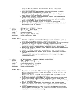 measures through monitoring site application all the time during project
implementation process.
• Serve as technical resource ensuring safe practices, injury/illness prevention
processes and risk management for all company site.
• Monitor and verify regulatory compliance in manpower health condition, air and
water quality, noise temperature and pest control.
• Inspect facility, machinery and equipment safety. Identify and correct potential
hazards wherever/whenever required.
• Assist in developing safety procedures, monitor and ensure technical and labor
safety compliance and deliver relevant safety training.
• Monitor and ensure regulatory program are develop and implemented.
• Check and verify if safety barricades and safety signs are installed at designated
area and conform as per required.
4. Position : Billing Clerk – (STC-FTTH Projects)
Duration : Oct 29, 2011 - Sep 21, 2012
Company : Saudi Trans Telecoms Company
Industry : Telecommunication
Location : Riyadh, Kingdom of Saudi Arabia
Department : Project Management Office
Scope of Work :
 Calculate quantities as per pre-conducted site survey and prepare and submit re-
design plan reflecting changes based on actual site measurement.
 Check and evaluate flimsy/invoice submitted by contractor and see to it that quantity
reflected in the document conformed to the actual installation in the site.
 Check and review bill of quantities and see to it that description of materials as per
item of work conforms to the actual with reference to standard specifications.
 Facilitate the requisition of material supply and inform the contractor the availability
and the pick-up schedule.
 Monitor the material utilization and conduct inventory to all material releases.
 Check and evaluate as-built plan and review length of measurement and quantity
reflected.
 Tabulate all data acquired, make report and submit to manager including all
necessary attachment.
5. Position : Project Engineer – (Housing and Road Project-Phils.)
Duration : Mar 1, 2009 - Oct 27, 2011
Company : ENROGEL Construction Corporation
Industry : Construction / Building / Engineering
Location : Cagayan De Oro City, Philippines
Department : Project Implementation
Scope of Work :
 Supervised the construction of Robinson Housing project which include swimming
pool construction, earthwork, drainage system, water work, road concreting and
building construction.
 Review plans, prepare Bar Chart, compressed PERT-CPM, prepare S-Curve and
programmed manpower and equipment utilization.
 Check and review bill of quantities and see to it that description of materials as per
item of work conforms to the actual with reference to standard specifications.
 Facilitate the requisition of material supply and inform the contractor the availability
and the pick-up schedule.
 Monitor the material utilization and conduct inventory to all material releases.
 Check and evaluate as-built plan and review length of measurement and quantity
reflected.
 Initiate safety application when on site and conduct tool box meeting regularly to
emphasized and discussed safety rules, construction procedure, work specification
including the importance of housekeeping.
 