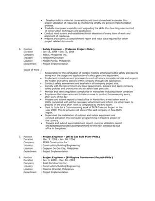 7. Position : Project Engineer – (Oil & Gas Bulk Plant-Phils.)
Duration : Mar. 5, 2003 – Jan. 10, 2004
Company : FERM Construction Inc..
Industry : Construction/Building/Engineering
Location : Cagayan De Oro City, Philippines
Department : Project Implementation
8. Position : Project Engineer – (Philippine Government Project-Phils.)
Duration : Jan. 4, 2000 – Dec. 16, 2003
Company : Rakil Construction Inc..
Industry : Construction/Building/Engineering
Location : Misamis Oriental, Philippines
Department : Project Implementation
• Develop skills in material conservation and control overhead expenses thru
proper utilization of resources by monitoring strictly the project implementation
process.
• Evaluate manpower capability and upgrading the skills thru teaching new method
of construction techniques and application.
• Conduct road survey and established finish elevation of every item of work and
alignment of roadways.
• Prepare and submit accomplishment report and input data required for other
project related documents.
6. Position : Safety Engineer – (Telecom Project-Phils.)
Duration : Jan 15, 2004 - Dec 10, 2008
Company : NESIC Philippines Inc.
Industry : Telecommunication
Location : Makati Manila, Philippines
Department : Project Implementation
Scope of Work :
 Responsible for the conduction of toolbox meeting emphasizing the safety procedures
along with the usage and application of safety gears and equipment.
 Implement procedures and processes to control/reduce occupational risk and support
the health and safety policies of the company through site application.
 Conduct safety assessment and analysis in all company project site.
 Comply with the Government any legal requirement, prepare and apply company
safety policies and procedures and establish best practices.
 Monitor and verify regulatory compliance in manpower including health condition
 Emphasize the importance and initiate a move to conduct housekeeping every
after work of the day.
• Prepare and submit report to head office in Manila thru e-mail when work is
100% completed with all the necessary attachment and inform the other team to
proceed in the area after work is completed by the first team.
• Sent to India for a Commissioning work of TATA Telecom Project in the
year 2009. This to activate cell sites of the said company in New Delhi
region.
• Supervised the installation of outdoor and indoor equipment and
conduct activation thru computer programming in Pasolink project of
the country.
• Prepare and submit accomplishment report, material utilization report
and targeted/projected accomplishment for the next schedule to sub
office in Bangalore.
 