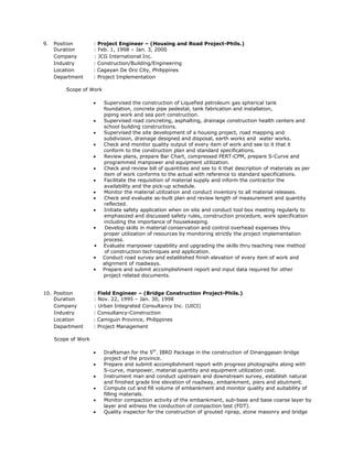 9. Position : Project Engineer – (Housing and Road Project-Phils.)
Duration : Feb. 1, 1998 – Jan. 3, 2000
Company : JCG International Inc.
Industry : Construction/Building/Engineering
Location : Cagayan De Oro City, Philippines
Department : Project Implementation
Scope of Work
 Supervised the construction of Liquefied petroleum gas spherical tank
foundation, concrete pipe pedestal, tank fabrication and installation,
piping work and sea port construction.
 Supervised road concreting, asphalting, drainage construction health centers and
school building constructions.
 Supervised the site development of a housing project, road mapping and
subdivision, drainage designed and disposal, earth works and water works.
 Check and monitor quality output of every item of work and see to it that it
conform to the construction plan and standard specifications.
 Review plans, prepare Bar Chart, compressed PERT-CPM, prepare S-Curve and
programmed manpower and equipment utilization.
 Check and review bill of quantities and see to it that description of materials as per
item of work conforms to the actual with reference to standard specifications.
 Facilitate the requisition of material supply and inform the contractor the
availability and the pick-up schedule.
 Monitor the material utilization and conduct inventory to all material releases.
 Check and evaluate as-built plan and review length of measurement and quantity
reflected.
 Initiate safety application when on site and conduct tool box meeting regularly to
emphasized and discussed safety rules, construction procedure, work specification
including the importance of housekeeping.
• Develop skills in material conservation and control overhead expenses thru
proper utilization of resources by monitoring strictly the project implementation
process.
• Evaluate manpower capability and upgrading the skills thru teaching new method
of construction techniques and application.
• Conduct road survey and established finish elevation of every item of work and
alignment of roadways.
• Prepare and submit accomplishment report and input data required for other
project related documents.
10. Position : Field Engineer – (Bridge Construction Project-Phils.)
Duration : Nov. 22, 1995 – Jan. 30, 1998
Company : Urban Integrated Consultancy Inc. (UICI)
Industry : Consultancy-Construction
Location : Camiguin Province, Philippines
Department : Project Management
Scope of Work
 Draftsman for the 5th
. IBRD Package in the construction of Dinanggasan bridge
project of the province.
 Prepare and submit accomplishment report with progress photographs along with
S-curve, manpower, material quantity and equipment utilization cost.
 Instrument man and conduct upstream and downstream survey, establish natural
and finished grade line elevation of roadway, embankment, piers and abutment.
 Compute cut and fill volume of embankment and monitor quality and suitability of
filling materials.
 Monitor compaction activity of the embankment, sub-base and base coarse layer by
layer and witness the conduction of compaction test (FDT).
 Quality inspector for the construction of grouted riprap, stone masonry and bridge
 