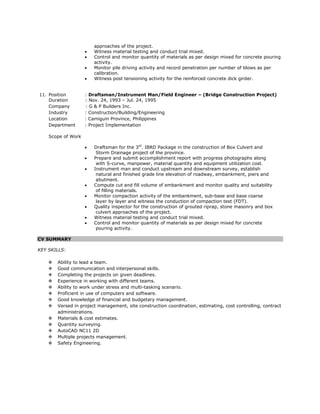 approaches of the project.
 Witness material testing and conduct trial mixed.
 Control and monitor quantity of materials as per design mixed for concrete pouring
activity.
 Monitor pile driving activity and record penetration per number of blows as per
calibration.
 Witness post tensioning activity for the reinforced concrete dick girder.
11. Position : Draftsman/Instrument Man/Field Engineer – (Bridge Construction Project)
Duration : Nov. 24, 1993 – Jul. 24, 1995
Company : G & P Builders Inc.
Industry : Construction/Building/Engineering
Location : Camiguin Province, Philippines
Department : Project Implementation
Scope of Work
 Draftsman for the 3rd
. IBRD Package in the construction of Box Culvert and
Storm Drainage project of the province.
 Prepare and submit accomplishment report with progress photographs along
with S-curve, manpower, material quantity and equipment utilization cost.
 Instrument man and conduct upstream and downstream survey, establish
natural and finished grade line elevation of roadway, embankment, piers and
abutment.
 Compute cut and fill volume of embankment and monitor quality and suitability
of filling materials.
 Monitor compaction activity of the embankment, sub-base and base coarse
layer by layer and witness the conduction of compaction test (FDT).
 Quality inspector for the construction of grouted riprap, stone masonry and box
culvert approaches of the project.
 Witness material testing and conduct trial mixed.
 Control and monitor quantity of materials as per design mixed for concrete
pouring activity.
CV SUMMARY
KEY SKILLS:
 Ability to lead a team.
 Good communication and interpersonal skills.
 Completing the projects on given deadlines.
 Experience in working with different teams.
 Ability to work under stress and multi-tasking scenario.
 Proficient in use of computers and software.
 Good knowledge of financial and budgetary management.
 Versed in project management, site construction coordination, estimating, cost controlling, contract
administrations.
 Materials & cost estimates.
 Quantity surveying.
 AutoCAD NC11 2D
 Multiple projects management.
 Safety Engineering.
 
