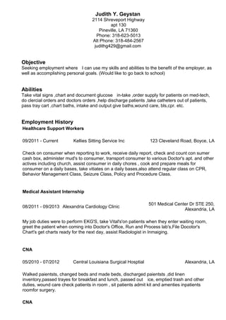 Judith Y. Geystan
2114 Shreveport Highway
apt 130
Pineville, LA 71360
Phone: 318-623-5013
Alt Phone: 318-484-2567
judithg429@gmail.com
Objective
Seeking employment where ﾠ I can use my skills and abilities to the benefit of the employer, as
well as accomplishing personal goals. (Would like to go back to school)
Abilities
Take vital signs ,chart and document glucose ﾠ in-take ,order supply for patients on med-tech,ﾠ
do clercial orders and doctors orders ,help discharge patients ,take catheters out of patients,
pass tray cart ,chart baths, intake and output give baths,wound care, bls,cpr. etc.
Employment History
Healthcare Support Workers
09/2011 - Current Kellies Sitting Service Inc 123 Cleveland Road, Boyce, LA
Check on consumer when reporting to work, receive daily report, check and count con sumer
cash box, administer mud's to consumer, transport consumer to various Doctor's apt. and other
actives including church, assist consumer in daily chores , cook and prepare meals for
consumer on a daily bases, take vitiates on a daily bases,also attend regular class on CPR,
Behavior Management Class, Seizure Class, Policy and Procedure Class.
Medical Assistant Internship
08/2011 - 09/2013 Alexandria Cardiology Clinic
501 Medical Center Dr STE 250,
Alexandria, LA
My job duties were to perform EKG'S, take Vital's'on patients when they enter waiting room,
greet the patient when coming into Doctor's Office, Run and Process lab's,File Docotor's
Chart's get charts ready for the next day, assist Radiologist in Inmaiging.
CNA
05/2010 - 07/2012 Central Louisiana Surgical Hosptial Alexandria, LA
Walked paientsts, changed beds and made beds, discharged paientsts ,did linen
inventory,passed trayes for breakfast and lunch, passed out ﾠ ice, emptied trash and other
duties, wound care check patients in room , sit patients admit kit and amenties inpatients
roomfor surgery.
CNA
 