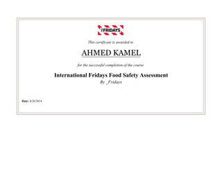 This certificate is awarded to
AHMED KAMEL
for the successful completion of the course
International Fridays Food Safety Assessment
By _Fridays
Date: 8/26/2014
 