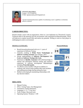 UPASANA RAUTRAY
Contact: +91-9739448783
E-Mail: upasana.rautray.jobs16@gmail.com
‘Growth oriented professional, capable of coordinating a team’s capability to orchestrate
effective solutions’
CAREER OBJECTIVE:
Intend to build a career with an organization, where in, I can implement my Theoretical, Logical,
Technical skills in the practical real life environment with committed & dedicated people, which
will help me to explore myself fully and realize my potential. Willing to work as a key player in
challenging & creative environment.
PROFILE SUMMARY:
• Result-focused professional with over 1+ years of
experience in Software Testing.
• Currently working at Prime Focus Technologies as
Software Testing Associate since January, 2015.
• Strong understanding of Software Development Life
Cycle and Software Testing Life Cycle.
• Experience in Quality Assurance with solid knowledge in
manual and automation Software testing and extensive
experience in software development Methodologies
including Waterfall models.
• An effective team member with proven abilities in
working with various teams guiding other team members
and enabling knowledge sharing among the team.
• Skilled in developing & maintaining relationships with
key decision makers.
SKILL SETS:
• Manual Testing
• STLC, Testing Types, Test Management
• Automation Testing (Selenium).
• Languages: C, C++, Core Java.
• Tools: Eclipse, Microsoft tools
• Operating System: Windows 7, XP.
 