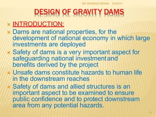 DESIGN OF GRAVITY DAMS
15
DR. BAKENAZ ZEDAN 4/2/2013
 INTRODUCTION:
 Dams are national properties, for the
development of national economy in which large
investments are deployed
 Safety of dams is a very important aspect for
safeguarding national investmentand
benefits derived by the project
 Unsafe dams constitute hazards to human life
in the downstream reaches
 Safety of dams and allied structures is an
important aspect to be examined to ensure
public confidence and to protect downstream
area from any potential hazards.
 