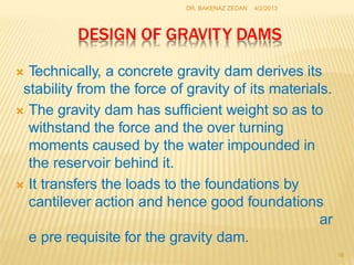 DESIGN OF GRAVITY DAMS
 Technically, a concrete gravity dam derives its
stability from the force of gravity of its materials.
 The gravity dam has sufficient weight so as to
withstand the force and the over turning
moments caused by the water impounded in
the reservoir behind it.
 It transfers the loads to the foundations by
cantilever action and hence good foundations
ar
e pre requisite for the gravity dam.
16
4/2/2013
DR. BAKENAZ ZEDAN
 