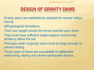 DESIGN OF GRAVITY DAMS
17
Gravity dams are satisfactorily adopted for narrow valleys
having
stiff geological formations.
Their own weight resists the forces exerted upon them.
They must have sufficient weight against overturning
tendency about the toe.
The base width of gravity dams must be large enough to
prevent sliding.
These types of dams are susceptible to settlement,
overturning, sliding and severe earthquake shocks.
4/2/2013
DR. BAKENAZ ZEDAN
 