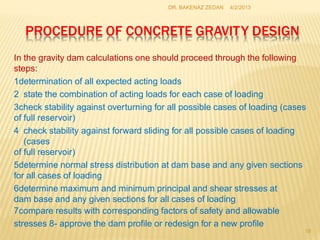 PROCEDURE OF CONCRETE GRAVITY DESIGN
18
In the gravity dam calculations one should proceed through the following
steps:
1determination of all expected acting loads
2 state the combination of acting loads for each case of loading
3check stability against overturning for all possible cases of loading (cases
of full reservoir)
4 check stability against forward sliding for all possible cases of loading
(cases
of full reservoir)
5determine normal stress distribution at dam base and any given sections
for all cases of loading
6determine maximum and minimum principal and shear stresses at
dam base and any given sections for all cases of loading
7compare results with corresponding factors of safety and allowable
stresses 8- approve the dam profile or redesign for a new profile
4/2/2013
DR. BAKENAZ ZEDAN
 