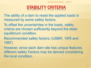 STABILITY CRITERIA
21
The ability of a dam to resist the applied loads is
measured by some safety factors.
To offset the uncertainties in the loads, safety
criteria are chosen sufficiently beyond the static
equilibrium condition.
Recommended safety factors: (USBR, 1976 and
1987)
However, since each dam site has unique features,
different safety Factors may be derived considering
the local condition.
DR. BAKENAZ ZEDAN 4/2/2013
 