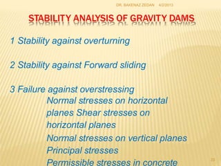 STABILITY ANALYSIS OF GRAVITY DAMS
23
1 Stability against overturning
2 Stability against Forward sliding
3 Failure against overstressing
Normal stresses on horizontal
planes Shear stresses on
horizontal planes
Normal stresses on vertical planes
Principal stresses
Permissible stresses in concrete
DR. BAKENAZ ZEDAN 4/2/2013
 