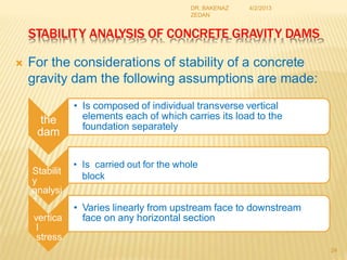 STABILITY ANALYSIS OF CONCRETE GRAVITY DAMS
 For the considerations of stability of a concrete
gravity dam the following assumptions are made:
4/2/2013
DR. BAKENAZ
ZEDAN
the
dam
• Is composed of individual transverse vertical
elements each of which carries its load to the
foundation separately
Stabilit
y
analysi
s
• Is carried out for the whole
block
vertica
l
stress
• Varies linearly from upstream face to downstream
face on any horizontal section
24
 