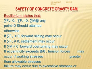 SAFETY OF CONCRETE GRAVITY DAM
Equilibrium states that:
∑FX=0, ∑FY=0, ∑M@ any
point=0 Should attained
otherwise
If ∑FX ≠ 0, forward sliding may occur
If ∑FY ≠ 0, settlement may occur
If ∑M ≠ 0 forward overturning may occur
If eccentricity exceeds B/6 , tension forces may
occur If working stresses greater
than allowable stresses
failure may occur due to excessive stresses or 28
4/2/2013
DR. BAKENAZ
ZEDAN
 