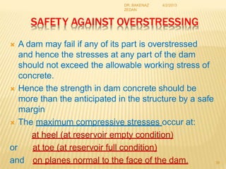 SAFETY AGAINST OVERSTRESSING
 A dam may fail if any of its part is overstressed
and hence the stresses at any part of the dam
should not exceed the allowable working stress of
concrete.
 Hence the strength in dam concrete should be
more than the anticipated in the structure by a safe
margin
 The maximum compressive stresses occur at:
at heel (at reservoir empty condition)
or at toe (at reservoir full condition)
and on planes normal to the face of the dam. 39
4/2/2013
DR. BAKENAZ
ZEDAN
 