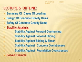 LECTURE 5 OUTLINE:
 Summary Of Cases Of Loading
 Design Of Concrete Gravity Dams
 Safety Of Concrete Gravity Dams
 Stability Analysis
4
1. Stability Against Forward Overturning
Stability Against Forward Sliding
Stability Against Sliding & Shear
Stability Against Concrete Overstresses
Stability Against Foundation Overstresses
2.
3.
4.
5.
 Solved Example
4/2/2013
DR. BAKENAZ
ZEDAN
 