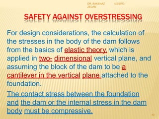 SAFETY AGAINST OVERSTRESSING
For design considerations, the calculation of
the stresses in the body of the dam follows
from the basics of elastic theory, which is
applied in two- dimensional vertical plane, and
assuming the block of the dam to be a
cantilever in the vertical plane attached to the
foundation.
The contact stress between the foundation
and the dam or the internal stress in the dam
body must be compressive. 40
4/2/2013
DR. BAKENAZ
ZEDAN
 