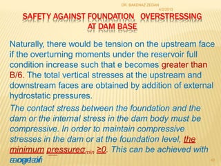 SAFETY AGAINST FOUNDATION OVERSTRESSING
AT DAM BASE
Naturally, there would be tension on the upstream face
if the overturning moments under the reservoir full
condition increase such that e becomes greater than
B/6. The total vertical stresses at the upstream and
downstream faces are obtained by addition of external
hydrostatic pressures.
The contact stress between the foundation and the
dam or the internal stress in the dam body must be
compressive. In order to maintain compressive
stresses in the dam or at the foundation level, the
minimum pressureσmin ≥0. This can be achieved with
a certain
range of
DR. BAKENAZ ZEDAN
4/2/2013
43
 