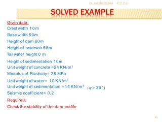 DR.BAKENAZZEDAN
46
4/2/2013
Given data:
Crest width 1 0 m
Base width 50m
Height of dam 60m
Height of reservoir 55m
Tail water height 0 m
Height of sedimentation 10m
Unit weight of concrete =24 KN/m3
Modulus of Elasticity= 28 MPa
Unit weight of water= 10 KN/m3
Unit weight of sedimentation =14 KN/m3
Seismic coefficient= 0.2
Required:
Check the stability of the dam profile
( q>= 30°)
 