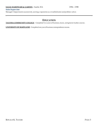 EAGLE HARDWARE & GARDEN – Seattle, WA 1996 – 1998
Sales Supervisor
Managed 3 departments successively,earninga reputation as a troubleshooter and problem-solver.
EDUCATION
TACOMA COMMUNITY COLLEGE: Completed two years of business,music, and general studies courses.
UNIVERSITY OF MARYLAND: Completed oneyearofbusiness correspondencecourses.
RONALD K. TUCKER PAGE 3
 