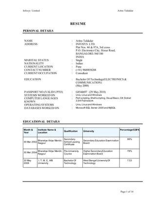 Infosys Limited Aritra Talukdar
Page 1 of 14
RESUME
PERSONAL DETAILS
NAME : Aritra Talukdar
ADDRESS : INFOSYS LTD.
Plot Nos. 44 & 97A, 3rd cross
P.O. Electronics City, Hosur Road,
BANGALORE-560 100
INDIA
MARITAL STATUS : Single
NATIONALITY : Indian
CURRENT LOCATION : Pune
CONTACT NUMBER : (+91) 9049858208
CURRENT OCCUPATION : Consultant
EDUCATION : Bachelor Of Technology(ELECTRONICS &
COMMUNICATION)
(May 2008)
PASSPORT NO.(VALID UPTO) : G8544697 (29 May 2018)
SYSTEMS WORKED ON : Unix, Linux and Windows
COMPUTER LANGUAGES
KNOWN
: Perl scripting,Shell scripting, Visual Basic,C#,Dotnet
3.5/4 Framework
OPERATINGSYSTEMS : Unix, Linux and Windows
DATABASES WORKED ON : Microsoft SQL Server 2005 and MySQL
EDUCATIONAL DETAILS
Month &
Year
Institute Name &
Location
Qualification University
Percentage/CGPA
30 Mar 2002
Bharatiya Vidya Mandir,
Nagpur
Secondary
School Leaving
Certificate
Secondary Education Examination
Board
88%
30 Mar 2004
Bharatiya Vidya Mandir,
Nagpur
Pre-University
Course
Higher SecondaryEducation
Examination Board
78%
30 May
2008
I. T. M. E, WB
University
Bachelor Of
Technology
West Bengal UniversityOf
Technology
7.53
 