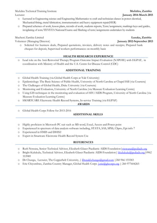 Mufulira Technical Training Institute Mufulira, Zambia
Lecturer January 2014-March 2015
o Lectured in Engineering science and Engineering Mathematics to craft and technician classes in power electrical,
Mechanical fitting, metal fabrication, instrumentation and heavy equipment repair(HER)
o Prepared schemes of work, lesson plans, records of work, students reports, Tests/assignment, markings keys and guides,
invigilating of tests/TEVETA National Exams and Marking of tests/assignments undertaken by students
Mucheni Zambia Limited Lusaka, Zambia
Volunteer (Managing Director) January 2012-September 2013
o Solicited for business deals, Prepared quotations, invoices, delivery notes and receipts; Prepared bank
cheques for deposit, Supervised workers performances on monthly basis
HEALTH RESEARCH EXPERIENCE
o Lead role on the Anti-Retroviral Therapy Program Outcome Impact Evaluation (NAPOIE) with EGPAF, in
coordination with Ministry of Health and the U.S. Centre for Disease Control (CDC)
ADDITIONAL TRAINING
o Global Health Training (via Global Health Corps at Yale University)
o Epidemiology: The Basic Science of Public Health, University of North Carolina at Chapel Hill (via Coursera)
o The Challenges of Global Health, Duke University (via Coursera)
o Monitoring and Evaluation, University of North Carolina (via Measure Evaluation Learning Centre)
o Using GIS techniques in the monitoring and evaluation of HIV/AIDS Program, University of North Carolina (via
Measure Evaluation Learning Centre)
o SMARTCARE Electronic Health Record Systems, In-service Training (via EGPAF)
AWARDS
o Global Health Corps Fellow for 2015-2016
ADDITIONAL SKILLS
o Highly proficient in Microsoft PC suit such as MS word, Excel, Access and Power point
o Experienced in spectrum of data analysis software including, STATA, SAS, SPSS, CSpro, Epi-info 7
o Experienced in HMIS and DHIS2
o Expert in Smartcare Electronic Health Record System Use
REFERENCES
o Ruth Nswana, Senior Technical Advisor, Elizabeth Glaser Paediatric AIDS Foundation|rnswana@pediads.org
o Bright Kulukulu, Technical Advisor, Elizabeth Glaser Paediatric AIDS Foundation| bkulukulu@pediads.org|0962
353989
o Dr Chungu, Lecturer, The Copperbelt University, | Donald.chungu@gmail.com |260 966 155583
o Eric Chiyombwe, Zambia Country Manager, Global Health Corps |eric@ghcorps.org | 260 977604265
 