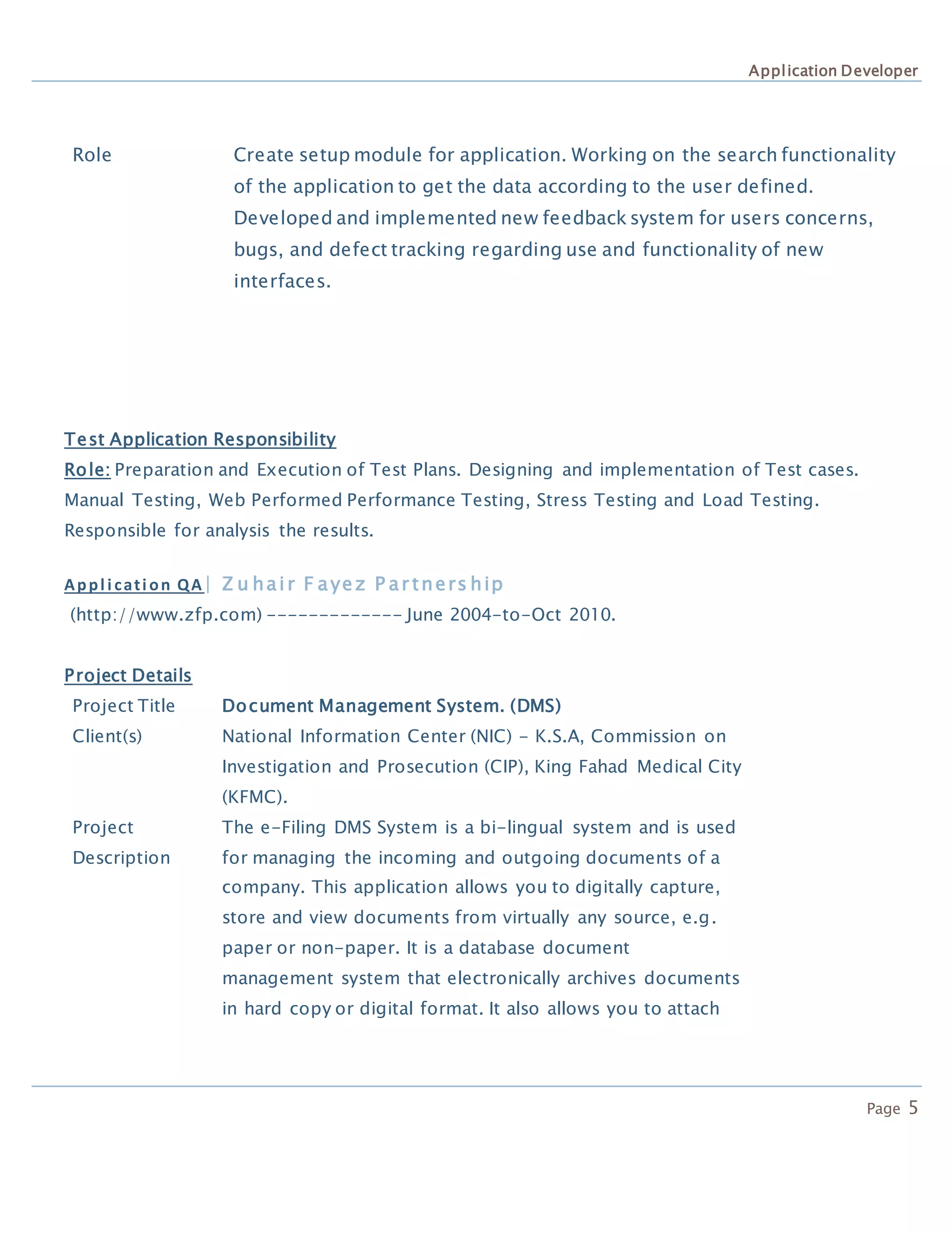 Application Developer
Page 5
Role Create setup module for application. Working on the search functionality
of the application to get the data according to the user defined.
Developed and implemented new feedback system for users concerns,
bugs, and defect tracking regarding use and functionality of new
interfaces.
Test Application Responsibility
Role: Preparation and Execution of Test Plans. Designing and implementation of Test cases.
Manual Testing, Web Performed Performance Testing, Stress Testing and Load Testing.
Responsible for analysis the results.
Appl i cati on QA| Z u hair F ayez P ar tners hip
(http://www.zfp.com) ------------- June 2004-to-Oct 2010.
Project Details
Project Title Document Management System. (DMS)
Client(s) National Information Center (NIC) - K.S.A, Commission on
Investigation and Prosecution (CIP), King Fahad Medical City
(KFMC).
Project
Description
The e-Filing DMS System is a bi-lingual system and is used
for managing the incoming and outgoing documents of a
company. This application allows you to digitally capture,
store and view documents from virtually any source, e.g.
paper or non-paper. It is a database document
management system that electronically archives documents
in hard copy or digital format. It also allows you to attach
 