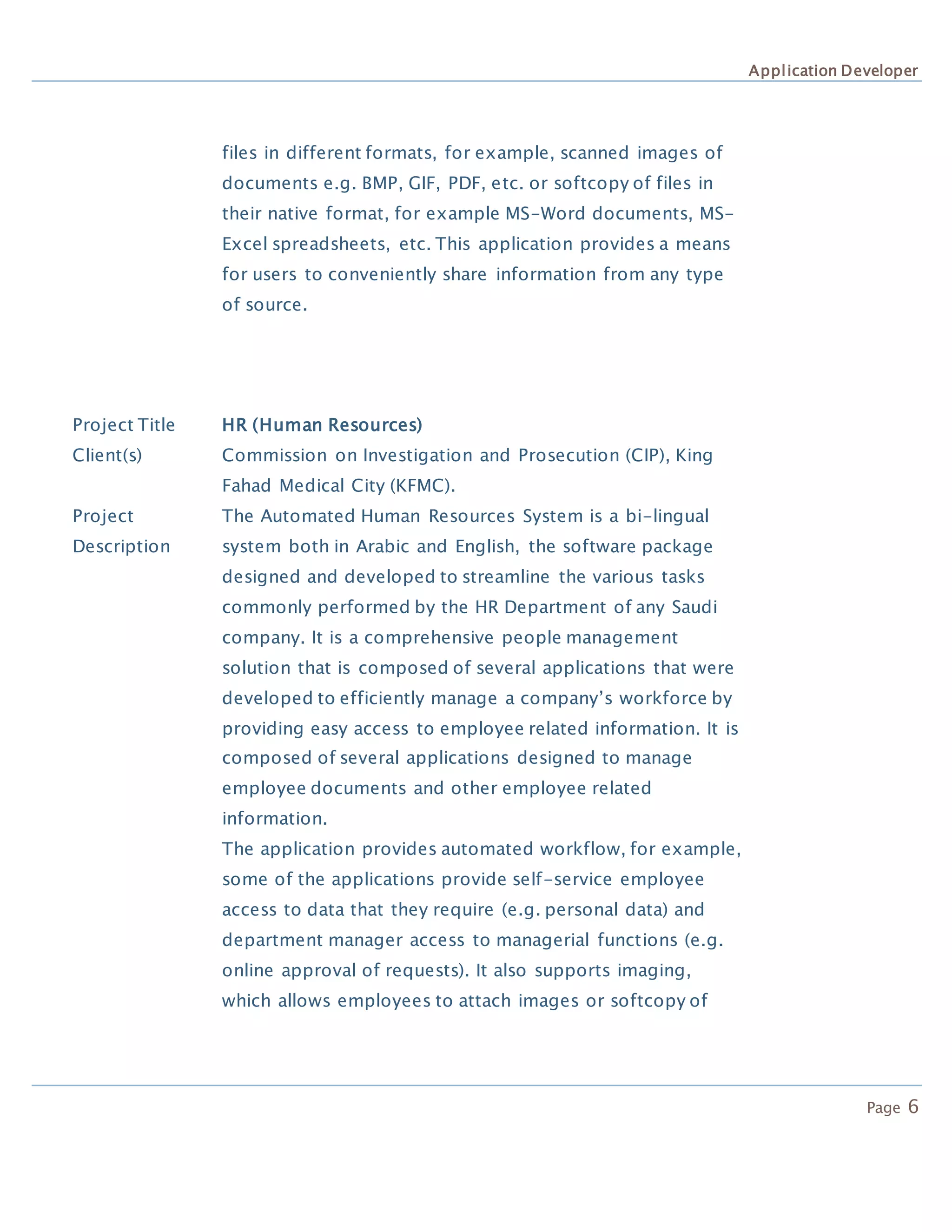 Application Developer
Page 6
files in different formats, for example, scanned images of
documents e.g. BMP, GIF, PDF, etc. or softcopy of files in
their native format, for example MS-Word documents, MS-
Excel spreadsheets, etc. This application provides a means
for users to conveniently share information from any type
of source.
Project Title HR (Human Resources)
Client(s) Commission on Investigation and Prosecution (CIP), King
Fahad Medical City (KFMC).
Project
Description
The Automated Human Resources System is a bi-lingual
system both in Arabic and English, the software package
designed and developed to streamline the various tasks
commonly performed by the HR Department of any Saudi
company. It is a comprehensive people management
solution that is composed of several applications that were
developed to efficiently manage a company’s workforce by
providing easy access to employee related information. It is
composed of several applications designed to manage
employee documents and other employee related
information.
The application provides automated workflow, for example,
some of the applications provide self-service employee
access to data that they require (e.g. personal data) and
department manager access to managerial functions (e.g.
online approval of requests). It also supports imaging,
which allows employees to attach images or softcopy of
 