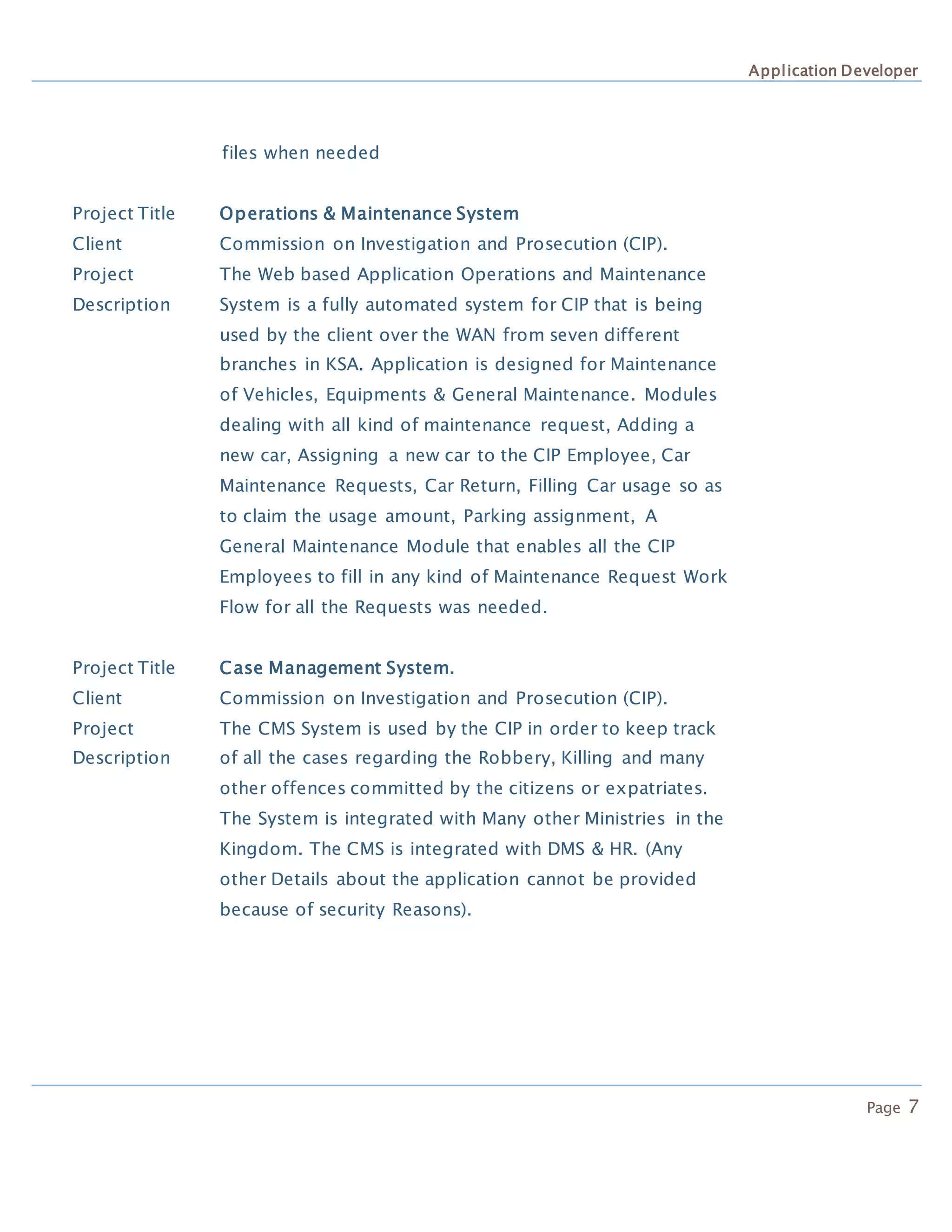 Application Developer
Page 7
files when needed
Project Title Operations & Maintenance System
Client Commission on Investigation and Prosecution (CIP).
Project
Description
The Web based Application Operations and Maintenance
System is a fully automated system for CIP that is being
used by the client over the WAN from seven different
branches in KSA. Application is designed for Maintenance
of Vehicles, Equipments & General Maintenance. Modules
dealing with all kind of maintenance request, Adding a
new car, Assigning a new car to the CIP Employee, Car
Maintenance Requests, Car Return, Filling Car usage so as
to claim the usage amount, Parking assignment, A
General Maintenance Module that enables all the CIP
Employees to fill in any kind of Maintenance Request Work
Flow for all the Requests was needed.
Project Title Case Management System.
Client Commission on Investigation and Prosecution (CIP).
Project
Description
The CMS System is used by the CIP in order to keep track
of all the cases regarding the Robbery, Killing and many
other offences committed by the citizens or expatriates.
The System is integrated with Many other Ministries in the
Kingdom. The CMS is integrated with DMS & HR. (Any
other Details about the application cannot be provided
because of security Reasons).
 