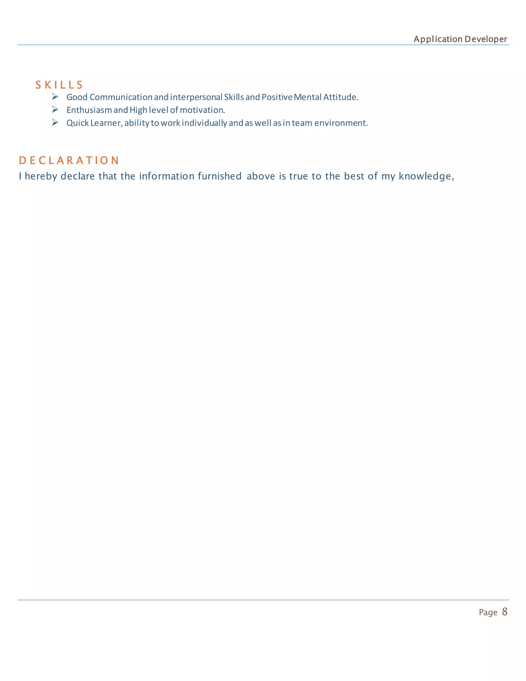Application Developer
Page 8
D E C L A R A T I O N
I hereby declare that the information furnished above is true to the best of my knowledge,
S K I L L S
 Good Communicationandinterpersonal SkillsandPositiveMental Attitude.
 EnthusiasmandHighlevel of motivation.
 QuickLearner,abilitytoworkindividuallyandaswell asinteam environment.
 