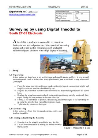 SURVEYING LAB 2012-13 THEODOLITE EXP. (7) 
Al-Mansur University Collage– Civil Engineering Department – 2nd Class Page 1 of 26 
Experiment No.7- 2nd Semester 
http://ae.southinstrument.com 
Surveying by using Digital Theodolite 
South ET-05 Electronic 
1 Setup 
1.1 Tripod setup 
In this section we learn how to set up the tripod and roughly center and level it over a small positioning mark, such as a divot in a penny glued to the _oor, a nail head, or any other small _xed object. 
a. Place the tripod over the positioning mark, setting the legs at a convenient height, and roughly center and level the tripod head by eye. 
b. Suspend the plumb bob included in the theodolite box from the hanger beneath the tripod head. 
c. Readjust the tripod to center the plumb bob over the positioning mark by moving all three tripod feet by the same amount in the same direction. 
d. Firmly _x the tripod feet in position. If necessary, adjust the heights of the tripod legs to re-center the tripod within 1 cm of the reference mark. 
e. Tighten the leg clamps on the tripod. 
1.2 Theodolite setup 
In this section we learn how to unpack, set up, center, and level the theodolite. 
1.2.1 Seating and centering the theodolite 
a) Examine how the tripod is seated in its box. See Fig. 1. 
b) Lift the theodolite out of its box by the handle never by 
the telescope. 
Instrument weight 
5.2 kg 
Working Temperature 
-20°～+45° 
Working hours 
8h 
Magnification 
30X 
Angle measurement 
1″or 5″，optional 
A theodolite is a telescope mounted to very sensitive horizontal and vertical protractors. It is capable of measuring angles and, when used in conjunction with graduated reference objects, distances with a high degree of accuracy. 
Figure 1: Theodolite-in-a-box.  