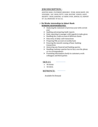 JOB DISCRIPTION :
AUDITED BANK STATEMENT,RESOURCE STORE ,BOOK SHOPE ,FEE
VOUCHERS, DAY BOOK, PETTY CASH, ROUTINE SCHOOL AUDIT,
RECIEPTS BOOK ,HANDING & TAKING OVER ,ANNUAL P/L REPORT
OF ALL BRANCHES OF ALS etc.
2- Six Weeks internships in Askari Bank
WORKING RESPONSIBILITIES:
 Analyzing the statement of previous year with current
year
 Auditing and preparing Audit reports
 Daily reporting to manager with regards to tasks given
 Handling the credit accountof different clients
 Data entry of daily cash transactions
 Preparing P&Laccount on weekly basis
 Ensuring the smooth running of basic banking
transactions
 Answering any financial and banking queries
 Handling customer queries faceto face, overthe phone
or via correspondence
 Presenting information clearly to customers, work
colleagues and third parties
SKILLS:
 MS WORD
 MS EXCEL
REFRENCE:
Available On Demand
 