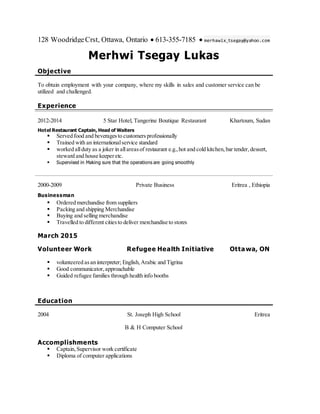 128 WoodridgeCrst, Ottawa, Ontario  613-355-7185  merhawix_tsegay@yahoo.com
Merhwi Tsegay Lukas
Objective
To obtain employment with your company, where my skills in sales and customer service can be
utilized and challenged.
Experience
2012-2014 5 Star Hotel, Tangerine Boutique Restaurant Khartoum, Sudan
Hotel Restaurant Captain, Head of Waiters
 Served food and beveragesto customers professionally
 Trained with an internationalservice standard
 worked allduty as a joker in allareasof restaurant e.g.,hot and cold kitchen,bar tender,dessert,
steward and house keeperetc.
 Supervised in Making sure that the operations are going smoothly
2000-2009 Private Business Eritrea , Ethiopia
Businessman
 Ordered merchandise from suppliers
 Packing and shipping Merchandise
 Buying and selling merchandise
 Travelled to different citiesto deliver merchandise to stores
March 2015
Volunteer Work Refugee Health Initiative Ottawa, ON
 volunteered asan interpreter; English,Arabic and Tigrina
 Good communicator,approachable
 Guided refugee families through health info booths
Education
2004 St. Joseph High School
B & H Computer School
Eritrea
Accomplishments
 Captain, Supervisor work certificate
 Diploma of computer applications
 