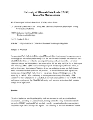 University of Missouri–Saint Louis (UMSL)
Interoffice Memorandum
TO: University of Missouri–Saint Louis (UMSL) School Board
Cc: University of Missouri–Saint Louis (UMSL) Student Government; Intercampus Faculty
Counsel; Faculty Senate
FROM: Catherine Stanfield, UMSL Student
Business Administration
DATE: October 2, 2014
SUBJECT: Proposal of UMSL Clark Hall Classroom Technological Upgrades
Purpose of Proposal
I propose that Clark Hall of the University of Missouri–Saint Louis campus incorporates current
technology into the teaching and learning tools that are available to students and professors alike.
Clark Hall’s facilities, as well as the teaching and learning tools, are outmoded. University
education is about teaching students– our future– about life and what it will be like in their career
after attending UMSL. UMSL is also teaching our youth about everyday life in the future, as
well as the present. Most places of business do not use projection screens, nor chalk boards,
which is the media that the professors are provided. As a transfer student with my only on-
campus class being in Clark Hall, I believe I was given a depraved first impression of the
university as a whole. After conducting an on-campus anonymous poll involving UMSL
students who have taken classes in Clark Hall, it has been concluded that 58 out of the 60 of the
students surveyed agreed that Clark Hall’s learning tools are more archaic than their previous
college and/or high school.
Solution
Digital technological learning and teaching tools are now used as early as pre-school and
kindergarten. According to Learnatabc.com, learning centers for young children incorporate
interactive SMART boards and iPads into their everyday curriculum in order to prepare their
students for high school, college, and beyond. The University of Missouri–Saint Louis should
 