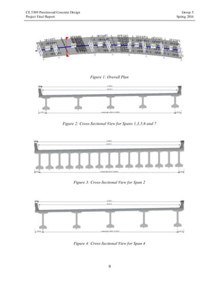 CE 5309 Prestressed Concrete Design Group 5
Project Final Report Spring 2016
9
Figure 1: Overall Plan
Figure 2: Cross-Sectional View for Spans 1,3,5,6 and 7
Figure 3: Cross-Sectional View for Span 2
Figure 4: Cross-Sectional View for Span 4
 