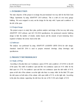 CE 5309 Prestressed Concrete Design Group 5
Project Final Report Spring 2016
17
1. INTRODUCTION
The main objective of this project is to design the post-tensioned two-way slab for the Oak Creek
Village Apartments by using ADAPT/PT 2015 software. This is a slab of a two story garage
building. We were assigned to carry out the design for the strip with 3 spans and a cantilever to
the left of the span.
1.1 Project Scope
The project scope is to study floor plan, perform analysis and design of the two-way slab using
ADAPT/PT 2015 software and ACI 318-2014 specifications for prestressed concrete building
design to find the number of strands, tendon layout and the amount of post tensioning force
required to balance the service load on the slab.
1.2 Software
The analysis was performed by using ADAPT-PT (AASHTO LRFD 2014) for slab design.
Autodesk AutoCAD 2016 is used to prepare structural drawings (shop drawings) and
specifications
2. PROJECT METHODOLOGY
2.1 Study of Plan
According to the plan there are 3 continuous spans of 29 ft. and a cantilever of 16.96 ft. to the left
of the spans. The width of cantilever span and first two continuous spans are 14 ft. while for the
third span it is 27 ft. For cantilever span and first two continuous spans the slab width of 14 ft.
spans on left side of the columns as on the right side there is a ramp, while for the third 27ft. span
the slab spans on both sides of the column with span width of 13 ft. on the right side. According
to the plan the columns supporting the slab have the size of 2ft. X 2ft. and a height of 12 ft.
 