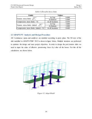 CE 5309 Prestressed Concrete Design Group 5
Project Final Report Spring 2016
19
Table 8:Allowable Stress limits
Limits Values
Tension stress limits √𝑓′ 𝑐
At Top 6.000
At Bottom 6.000
Compression stress limits / f'c At all locations 0.450
Tension stress limits (initial) √𝑓′ 𝑐
At Top 3.000
At Bottom 3.000
Compression stress limits (initial) / f'c At all locations 0.600
2.3 ADAPT-PT Analysis and Design Procedure
All 3 continuous spans and cantilever are modeled according to given plans. The 3D view of the
slab modelled in ADAPT-PTRC 2015 is shown in figure below. Multiple iterations are performed
to optimize the design and meet project objectives. In order to design the post tension slabs we
need to input the value of effective prestressing force (fse) after all the losses. For this all the
calculations are shown below.
Figure 12: Adapt Model
 