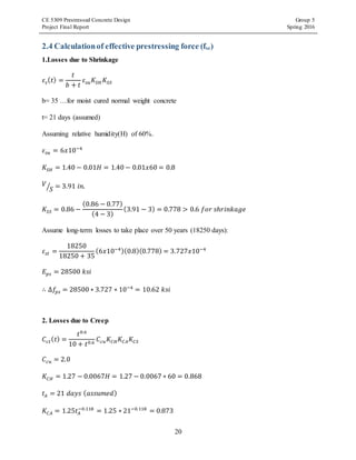 CE 5309 Prestressed Concrete Design Group 5
Project Final Report Spring 2016
20
2.4 Calculationof effective prestressing force (fse)
1.Losses due to Shrinkage
𝜀𝑠( 𝑡) =
𝑡
𝑏 + 𝑡
𝜀𝑠𝑢 𝐾𝑆𝐻 𝐾𝑆𝑆
b= 35 …for moist cured normal weight concrete
t= 21 days (assumed)
Assuming relative humidity(H) of 60%.
𝜀𝑠𝑢 = 6𝑥10−4
𝐾𝑆𝐻 = 1.40 − 0.01𝐻 = 1.40 − 0.01𝑥60 = 0.8
𝑉
𝑆⁄ = 3.91 𝑖𝑛.
𝐾𝑆𝑆 = 0.86 −
(0.86 − 0.77)
(4 − 3)
(3.91 − 3) = 0.778 > 0.6 𝑓𝑜𝑟 𝑠ℎ𝑟𝑖𝑛𝑘𝑎𝑔𝑒
Assume long-term losses to take place over 50 years (18250 days):
𝜀𝑠𝑡 =
18250
18250 + 35
(6𝑥10−4)(0.8)(0.778) = 3.727𝑥10−4
𝐸 𝑝𝑠 = 28500 𝑘𝑠𝑖
∴ ∆𝑓𝑝𝑠 = 28500 ∗ 3.727 ∗ 10−4
= 10.62 𝑘𝑠𝑖
2. Losses due to Creep
𝐶𝑐𝑡( 𝑡) =
𝑡0.6
10 + 𝑡0.6
𝐶𝑐𝑢 𝐾𝐶𝐻 𝐾𝐶𝐴 𝐾𝐶𝑆
𝐶𝑐𝑢 = 2.0
𝐾𝐶𝐻 = 1.27 − 0.0067𝐻 = 1.27 − 0.0067 ∗ 60 = 0.868
𝑡𝐴 = 21 𝑑𝑎𝑦𝑠 ( 𝑎𝑠𝑠𝑢𝑚𝑒𝑑)
𝐾𝐶𝐴 = 1.25𝑡𝐴
−0.118
= 1.25 ∗ 21−0.118
= 0.873
 