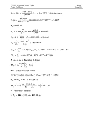 CE 5309 Prestressed Concrete Design Group 5
Project Final Report Spring 2016
21
𝐾𝐶𝑆 = 0.87 −
(0.87 − 0.77)
(4 − 3)
(3.91 − 3) = 0.779 > 0.68 𝑓𝑜𝑟 𝑐𝑟𝑒𝑒𝑝
𝐶𝑐𝑡( 𝑡) =
182500.6
182500.6 + 10
(2.0)(0.868)(0.873)(0.779) = 1.1487
𝑓𝑐𝑖
′
= 6000 𝑝𝑠𝑖
𝐸𝑐𝑖 = 57000√𝑓𝑐𝑖
′
= 57000 ∗
√6000
1000
= 4415 𝑘𝑠𝑖
𝑓𝑐𝑖 = 216 ∗ 1000 ∗ 17 ∗ 0.294/1680 = 642.6 𝑝𝑠𝑖
𝜀 𝑐𝑖 =
𝑓𝑐𝑖
𝐸𝑐𝑖
=
642.6𝑥10−3
4415
= 1.455𝑥10−4
𝐶𝑐( 𝑡) =
𝜀 𝑐( 𝑡)
𝜀 𝑐𝑖
→ 𝜀 𝑐( 𝑡) = 𝐶𝑐( 𝑡) ∗ 𝜀 𝑐𝑖 = 1.1487 ∗ 1.455𝑥10−4
= 1.672 ∗ 10−4
∆𝑓𝑝𝑠 = 𝐸 𝑝𝑠 ∗ 𝜀 𝑐( 𝑡) = 28500∗ 1.672 ∗ 10−4
= 4.765 𝑘𝑠𝑖
3. Losses due to Relaxation of strands
∆𝑓𝑝𝑟 = 𝑓𝑝𝑖
log( 𝑡)
𝐾
[
𝑓𝑝𝑖
𝑓𝑝𝑦
− 0.55]
K=45 for Low relaxation strands
For low-relaxation strands: 𝑓𝑝𝑦 = 0.9𝑓𝑝𝑢 = 0.9 ∗ 270 = 243 𝑘𝑠𝑖
𝑓𝑝𝑖 = 0.8𝑓𝑝𝑢 = 0.8 ∗ 270 = 216 𝑘𝑠𝑖
∆𝑓𝑝𝑟 = 216 ∗
log(18250)
45
[
216
243
− 0.55] = 6.931 𝑘𝑠𝑖
∴ Total losses = 22.316 ksi
∴ 𝒇 𝒑𝒆 = 𝟐𝟏𝟔 − 𝟐𝟐. 𝟑𝟏𝟔 = 𝟏𝟗𝟑. 𝟔𝟖 𝒌𝒔𝒊
 