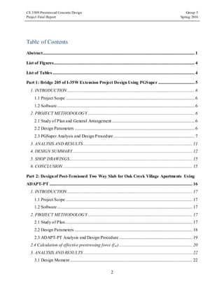 CE 5309 Prestressed Concrete Design Group 5
Project Final Report Spring 2016
2
Table of Contents
Abstract.......................................................................................................................................... 1
List of Figures................................................................................................................................ 4
List of Tables ................................................................................................................................. 4
Part 1: Bridge 205 of I-35W Extension Project Design Using PGSuper ................................. 5
1. INTRODUCTION.................................................................................................................... 6
1.1 Project Scope ..................................................................................................................... 6
1.2 Software............................................................................................................................. 6
2. PROJECT METHODOLOGY ................................................................................................. 6
2.1 Study of Plan and General Arrangement ........................................................................... 6
2.2 Design Parameters ............................................................................................................. 6
2.3 PGSuper Analysis and Design Procedure.......................................................................... 7
3. ANALYSIS AND RESULTS ................................................................................................... 11
4. DESIGN SUMMARY............................................................................................................. 12
5. SHOP DRAWINGS................................................................................................................ 15
6. CONCLUSION...................................................................................................................... 15
Part 2: Designof Post-Tensioned Two Way Slab for Oak Creek Village Apartments Using
ADAPT-PT .................................................................................................................................. 16
1. INTRODUCTION.................................................................................................................. 17
1.1 Project Scope ................................................................................................................... 17
1.2 Software........................................................................................................................... 17
2. PROJECT METHODOLOGY ............................................................................................... 17
2.1 Study of Plan.................................................................................................................... 17
2.2 Design Parameters ........................................................................................................... 18
2.3 ADAPT-PT Analysis and Design Procedure................................................................... 19
2.4 Calculation of effective prestressing force (fse)................................................................... 20
3. ANALYSIS AND RESULTS ................................................................................................... 22
3.1 Design Moment ............................................................................................................... 22
 