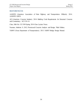 CE 5309 Prestressed Concrete Design Group 5
Project Final Report Spring 2016
30
REFERENCES
AASHTO (American Association of State Highway and Transportation Officials). 2014.
AASHTO LRFD.
ACI (American Concrete Institute). 2014. Building Code Requirements for Structural Concrete
and Commentary. ACI 318-14.
Chao, Shih Ho. CE 5309 Spring 2016 Class Lecture Notes.
Naaman, Anthoine E. 2012. Prestressed Concrete Analysis and Design. Third Edition.
TxDOT (Texas Department of Transportation). 2013. TxDOT Bridge Design Manual.
 
