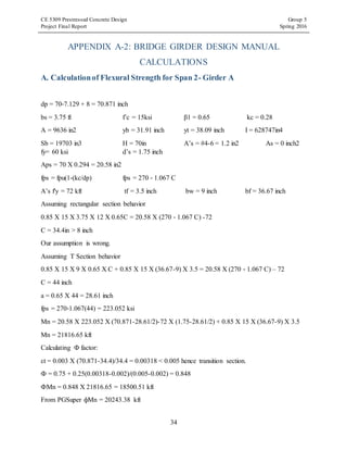 CE 5309 Prestressed Concrete Design Group 5
Project Final Report Spring 2016
34
APPENDIX A-2: BRIDGE GIRDER DESIGN MANUAL
CALCULATIONS
A. Calculationof Flexural Strength for Span 2- Girder A
dp = 70‐7.129 + 8 = 70.871 inch
bs = 3.75 ft f’c = 15ksi β1 = 0.65 kc = 0.28
A = 9636 in2 yb = 31.91 inch yt = 38.09 inch I = 628747in4
Sb = 19703 in3 H = 70in A’s = #4-6 = 1.2 in2 As = 0 inch2
fy= 60 ksi d’s = 1.75 inch
Aps = 70 X 0.294 = 20.58 in2
fps = fpu(1‐(kc/dp) fps = 270 ‐ 1.067 C
A’s f'y = 72 kft tf = 3.5 inch bw = 9 inch bf = 36.67 inch
Assuming rectangular section behavior
0.85 X 15 X 3.75 X 12 X 0.65C = 20.58 X (270 ‐ 1.067 C) -72
C = 34.4in > 8 inch
Our assumption is wrong.
Assuming T Section behavior
0.85 X 15 X 9 X 0.65 X C + 0.85 X 15 X (36.67-9) X 3.5 = 20.58 X (270 ‐ 1.067 C) – 72
C = 44 inch
a = 0.65 X 44 = 28.61 inch
fps = 270‐1.067(44) = 223.052 ksi
Mn = 20.58 X 223.052 X (70.871-28.61/2)-72 X (1.75-28.61/2) + 0.85 X 15 X (36.67-9) X 3.5
Mn = 21816.65 kft
Calculating Ф factor:
εt = 0.003 X (70.871-34.4)/34.4 = 0.00318 < 0.005 hence transition section.
Ф = 0.75 + 0.25(0.00318-0.002)/(0.005-0.002) = 0.848
ФMn = 0.848 X 21816.65 = 18500.51 kft
From PGSuper фMn = 20243.38 kft
 