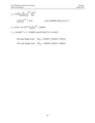 CE 5309 Prestressed Concrete Design Group 5
Project Final Report Spring 2016
37
𝑐1 = 0.25(
𝐾𝑔
12.0 𝐿 𝑡𝑠
3
)
0.25
(
𝑆
𝐿
)
0.5
(
𝐾 𝑔
12.0 𝐿 𝑡 𝑠
3 )
0.25
= 1.15 From AASHTO table 4.6.2.2.1.3
𝑐1 = 0.25 × (1.15)0.25
(
12
102 .52
)
0.5
= 0.0885
1 − 𝑐1( 𝑡𝑎𝑛𝜃)1.5
= 1 − 0.0885 ∗ (tan37.164)^1.5 = 0.9415
One Lane Design Load: 𝐷𝐹𝑖𝑛𝑡 = 0.5985 × 0.9415 = 0.5634
Two Lane Design Load: 𝐷𝐹𝑖𝑛𝑡 = 0.8542 × 0.9415 = 0.8042
 