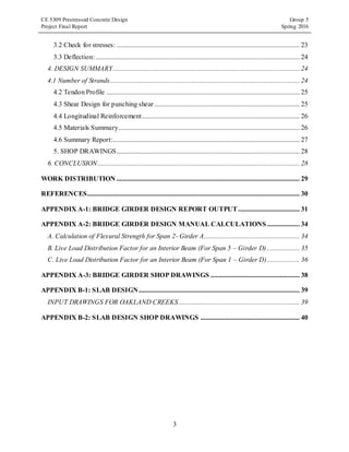 CE 5309 Prestressed Concrete Design Group 5
Project Final Report Spring 2016
3
3.2 Check for stresses: ........................................................................................................... 23
3.3 Deflection: ....................................................................................................................... 24
4. DESIGN SUMMARY............................................................................................................. 24
4.1 Number of Strands............................................................................................................... 24
4.2 Tendon Profile ................................................................................................................. 25
4.3 Shear Design for punching shear..................................................................................... 25
4.4 Longitudinal Reinforcement............................................................................................ 26
4.5 Materials Summary.......................................................................................................... 26
4.6 Summary Report:............................................................................................................. 27
5. SHOP DRAWINGS........................................................................................................... 28
6. CONCLUSION...................................................................................................................... 28
WORK DISTRIBUTION ........................................................................................................... 29
REFERENCES............................................................................................................................ 30
APPENDIX A-1: BRIDGE GIRDER DESIGN REPORT OUTPUT.................................... 31
APPENDIX A-2: BRIDGE GIRDER DESIGN MANUAL CALCULATIONS ................... 34
A. Calculation of Flexural Strength for Span 2- Girder A........................................................ 34
B. Live Load Distribution Factor for an Interior Beam (For Span 5 – Girder D) ................... 35
C. Live Load Distribution Factor for an Interior Beam (For Span 1 – Girder D)................... 36
APPENDIX A-3: BRIDGE GIRDER SHOP DRAWINGS .................................................... 38
APPENDIX B-1: SLAB DESIGN.............................................................................................. 39
INPUT DRAWINGS FOR OAKLAND CREEKS....................................................................... 39
APPENDIX B-2: SLAB DESIGN SHOP DRAWINGS .......................................................... 40
 