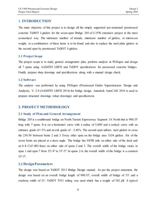 CE 5309 Prestressed Concrete Design Group 5
Project Final Report Spring 2016
6
1. INTRODUCTION
The main objective of this project is to design all the simply supported pre-tensioned prestressed
concrete TxDOT I-girders for the seven-span Bridge 205 of I-35W extension project in the most
economical way. The minimum number of strands, minimum number of girders, or minimum
weight, or a combination of these items is to be found and also to replace the steel plate girders at
the second span by prestressed TxDOT I-girders.
1.1 Project Scope
The project scope is to study general arrangement plan, perform analysis in PGSuper and design
all 7 spans using AASHTO LRFD and TxDOT specifications for presressed concrete bridges.
Finally prepare shop drawings and specifications along with a manual design check.
1.2 Software
The analysis was performed by using PGSuper (Prestressed Girder Superstructure Design and
Analysis), V. 2.9 (AASHTO LRFD 2014) for bridge design. Autodesk AutoCAD 2016 is used to
prepare structural drawings (shop drawings) and specifications
2. PROJECT METHODOLOGY
2.1 Study of Plan and General Arrangement
Bridge 205 is a southbound bridge on North Tarrant Expressway Segment 3A North that is 900.35'
long with 7 spans. It is on a horizontal curve with a radius of 5,800' and a vertical curve with an
entrance grade of +3% and an exit grade of – 2.46%. The second span utilizes steel girders to cross
the 230.56' between bents 2 and 3. Every other span on the bridge uses Tx54 girders. Six of the
seven bents are placed at a skew angle. The bridge has SSTR rails on either side of the deck and
an 8 ft CLF-RO fence on either side of spans 2 and 3. The overall width of the bridge varies in
span 1 and span 7 from 52'-8'' to 53'-5''. In spans 2-6, the overall width of the bridge is a constant
53'-5''.
2.2 DesignParameters
The design was based on TxDOT 2013 Bridge Design manual. As per the project statement, the
design was based on an overall bridge length of 900.35', overall width of bridge of 53'. and a
roadway width of 51'. TxDOT T551 railing was used which has a weight of 382 plf. A typical
 