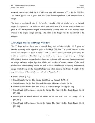 CE 5309 Prestressed Concrete Design Group 5
Project Final Report Spring 2016
7
composite cast-in-place deck that is 8'' thick was used with a strength of f'c=4 ksi, Ec=3605 ksi.
The various type of TxDOT girder was used for each span as per need for the most economical
design.
The girders were designed with f'c = 8.5 ksi, f'ci= 6 ksi, Ec= 5255 ksi initially but it was changed
as per the requirement. The limitation of the practical length of a precast prestressed concrete
girder is 230'. The location of the piers was not allowed to change so we had to use the same seven
span as in the original design drawings. The width of the bridge was also not allowed to be
changed.
2.3 PGSuper Analysis and DesignProcedure
The PG Super software has a built in material library and modeling template. All 7 spans are
modeled according to the alignment given in the Bridge 205 plans. The overall plan and a cross
section view of span 1 is shown in figures 1 and 2. An initial trial is performed by modeling the
similar cross-sections and number of girders for all spans as given in input drawings of Bridge
205. Multiple iterations of specification checks are performed with numerous checks to optimize
the design and meet project objectives. Girder size, number of strands, amount of mild steel
reinforcement and debonding patterns are tried in various combinations to come up with our final
design. The following are the checks PG Super does when analyzing the bridge. A sample of the
output from some of these checks can be found in Appendix A-1.
 Strand Stresses [5.9.3]
 Stress Check for Service I for Casting Yard Stage (At Release) [5.9.4.1.2]
 Stress Check for Service I for Deck and Diaphragm Placement (Bridge Site 1)
 Stress Check for Service I for Final without Live Load (Bridge Site 2) [5.9.4.2.1]
 Stress Check for Compressive Stresses for Service I for Final with Live Load (Bridge Site 3)
[5.5.3.1]
 Stress Check for Tensile Stresses for Service III for Final with Live Load (Bridge Site 3)
[5.9.4.2.2]
 Stress Check for Compressive Stresses for Fatigue I for Final with Live Load (Bridge Site 3)
[5.5.3.1]
 