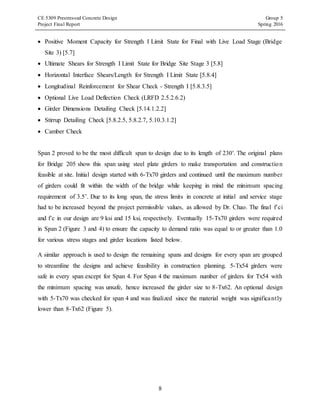 CE 5309 Prestressed Concrete Design Group 5
Project Final Report Spring 2016
8
 Positive Moment Capacity for Strength I Limit State for Final with Live Load Stage (Bridge
Site 3) [5.7]
 Ultimate Shears for Strength I Limit State for Bridge Site Stage 3 [5.8]
 Horizontal Interface Shears/Length for Strength I Limit State [5.8.4]
 Longitudinal Reinforcement for Shear Check - Strength I [5.8.3.5]
 Optional Live Load Deflection Check (LRFD 2.5.2.6.2)
 Girder Dimensions Detailing Check [5.14.1.2.2]
 Stirrup Detailing Check [5.8.2.5, 5.8.2.7, 5.10.3.1.2]
 Camber Check
Span 2 proved to be the most difficult span to design due to its length of 230'. The original plans
for Bridge 205 show this span using steel plate girders to make transportation and construction
feasible at site. Initial design started with 6-Tx70 girders and continued until the maximum number
of girders could fit within the width of the bridge while keeping in mind the minimum spacing
requirement of 3.5’. Due to its long span, the stress limits in concrete at initial and service stage
had to be increased beyond the project permissible values, as allowed by Dr. Chao. The final f’ci
and f’c in our design are 9 ksi and 15 ksi, respectively. Eventually 15-Tx70 girders were required
in Span 2 (Figure 3 and 4) to ensure the capacity to demand ratio was equal to or greater than 1.0
for various stress stages and girder locations listed below.
A similar approach is used to design the remaining spans and designs for every span are grouped
to streamline the designs and achieve feasibility in construction planning. 5-Tx54 girders were
safe in every span except for Span 4. For Span 4 the maximum number of girders for Tx54 with
the minimum spacing was unsafe, hence increased the girder size to 8-Tx62. An optional design
with 5-Tx70 was checked for span 4 and was finalized since the material weight was significantly
lower than 8-Tx62 (Figure 5).
 